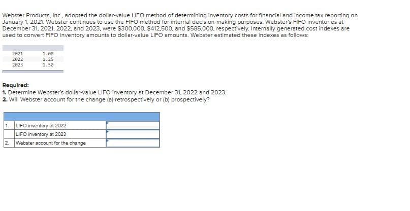 Webster Products, Inc., adopted the dollar-value LIFO method of determining inventory costs for financial and income tax reporting on
January 1, 2021. Webster continues to use the FIFO method for internal decision-making purposes. Webster's FIFO inventories at
December 31, 2021, 2022, and 2023, were $300.000, $412.500, and $585,000, respectively. Internally generated cost indexes are
used to convert FIFO inventory amounts to dollar-value LIFO amounts. Webster estimated these indexes as follows:
2021
2022
2823
1.00
1.25
1.50
Required:
1. Determine Webster's dollar-value LIFO inventory at December 31, 2022 and 2023.
2. Will Webster account for the change (a) retrospectively or (b) prospectively?
1. LIFO inventory at 2022
LIFO inventory at 2023
2. Webster account for the change