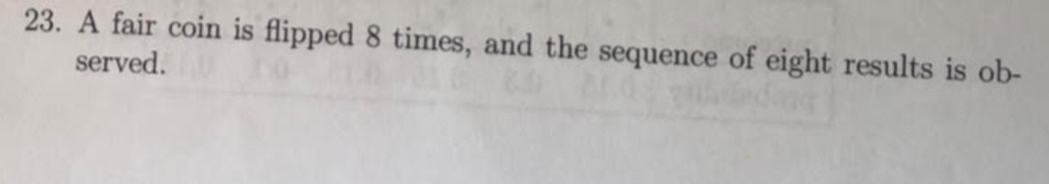23. A fair coin is flipped 8 times, and the sequence of eight results is ob-
served.
