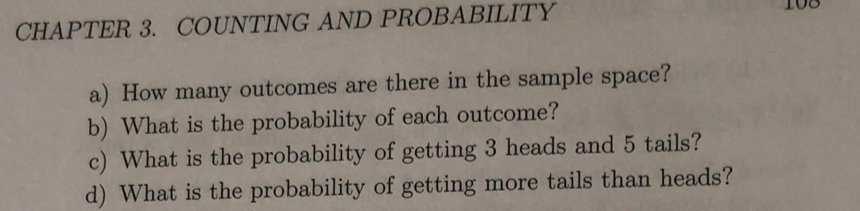 CHAPTER 3. COUNTING AND PROBABILITY
a) How many outcomes are there in the sample space?
b) What is the probability of each outcome?
c) What is the probability of getting 3 heads and 5 tails?
d) What is the probability of getting more tails than heads?
