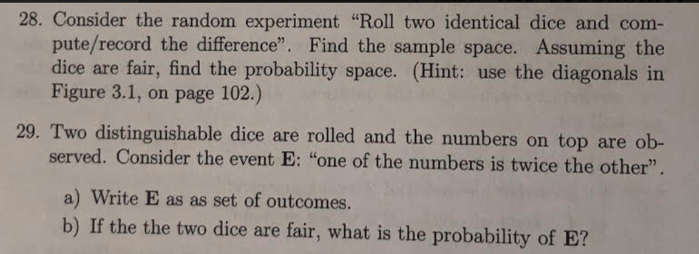 28. Consider the random experiment "Roll two identical dice and com-
pute/record the difference". Find the sample space. Assuming the
dice are fair, find the probability space. (Hint: use the diagonals in
Figure 3.1, on page 102.)
29. Two distinguishable dice are rolled and the numbers on top are ob-
served. Consider the event E: "one of the numbers is twice the other".
a) Write E as as set of outcomes.
b) If the the two dice are fair, what is the probability of E?
