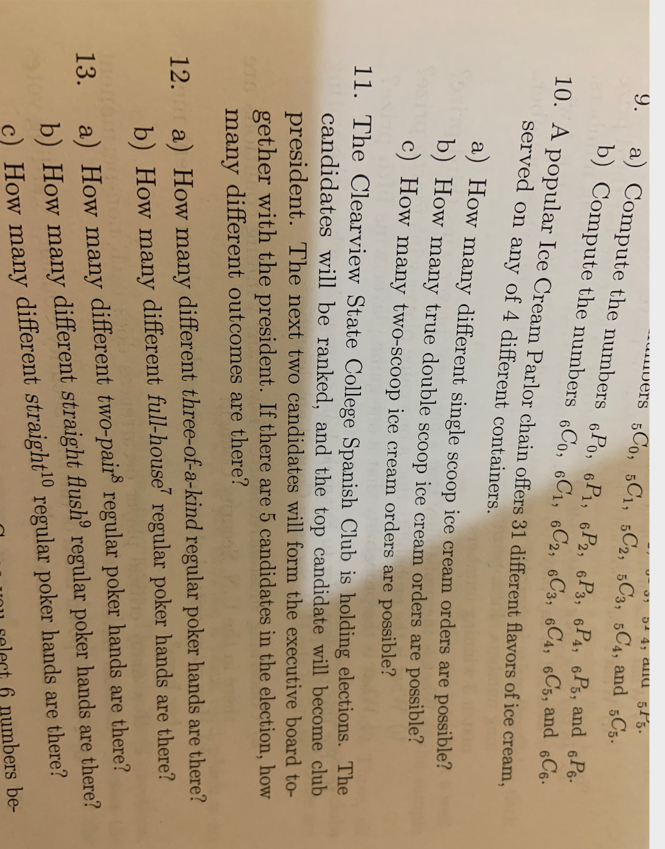 54 4, ana 5P5.
--uDers 5Co, 5C1, 5C2, 5C3, 5C4, and 5C5.
9.
a) Compute the numbers 6Po, 6P1, 6P2, 6P3, 6P4, 6Ps, and 6Ps.
b) Compute the numbers 6Co, C1, 6C2, 6C3, 6C4, 6C5, and 6C6-
10. A popular Ice Cream Parlor chain offers 31 different flavors of ice cream,
served on any of 4 different containers.
a) How many different single scoop ice cream orders are possible?
b) How many true double scoop ice cream orders are possible?
c) How many two-scoop ice cream orders are possible?
11. The Clearview State College Spanish Club is holding elections. The
candidates will be ranked, and the top candidate will becom
president. The next two candidates will form the executive board to-
gether with the president. If there are 5 candidates in the election, how
many different outcomes are there?
club
12. a) How many different three-of-a-kind regular poker hands are there?
b) How many different full-house' regular poker hands are there?
13. a) How many different two-pair regular poker hands are there?
b) How many different straight flush° regular poker hands are there?
c) How many different straight" regular poker hands are there?
6 numbers be-
