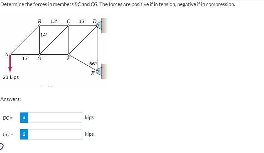 Determine the forces in members BC and CG. The forces are positive if in tension, negative if in compression.
A
23 kips
Answers:
BC=
CG=
i
B
13' G
i
14'
13' C
F
13'
D
66°
E
kips
kips