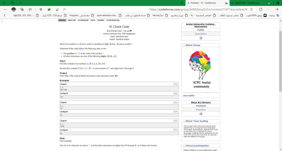 X Problem - N - Codeforces
X AN2071497 - Codeforces
https://codeforces.com/group/MWSDmqGsZm/contest/219774/problem/N Ô
rgb(255, 255, 255) -. O .gi :CSS - CSS 22 O
مقدمة عن . . .Program
ipnd-reference-she.. O
لوریم بيکسوم املأ Mur ray خدمة التحق ق من علام. . .
العناصر المضمنة - . .H
ف عناصر مستوى الكتلة. . .
توثيق MDN ل لوب
ترجمة
PROBLEMS SUBMIT CODE
MY SUBMISSIONS
STATUS
STANDINGS CUSTOM INVOCATION
N. Check Code
Assiut University Training -
Newcomers
Public
time limit per test: 1 seconde
memory limit per test: 256 megabytes
input: standard input
output: standard output
Spectator
Given two numbers A, B and a code S consisting of digits (0,1,2,.,9) and a symbol '-'.
- About Group
Determine if the code follows the following rules or not:
• The position A+1 in the code is the symbol '-.
• All other characters are one of the following digits: (0,1,2,.,9).
Input
First line contains two numbers A, B (1<4, B<10).
Second line contains S (S = A +B+ 1) and consists of '-' and digits from 0 through 9.
Output
Print "Yes" if the code S follows the above rules otherwise, print "No".
Examples
ICPC Assiut
input
Copy
community
33
269-665
output
Copy
Group website
Yes
input
Copy
Sheet #3 (Arrays).
1 1
12-
Finished
Practice
output
Copy
No
input
Copy
About Time Scaling
1 2
7444
This contest uses time limits scaling policy
(depending on a programming language).
The system automatically adjusts time limits
by the following multipliers for some
languages. Despite scaling (adjustment), the
time limit cannot be more than 30 seconds.
Read the details by the link.
output
Copy
No
Note
First example:
The (A+1)-th character of code is '"', and the other characters are digits from '0' through '9', so it follows the format.
- Virtual participation
Virtual contest is a way to take part in past
