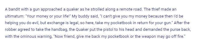 A bandit with a gun approached a quaker as he strolled along a remote road. The thief made an
ultimatum: "Your money or your life!" My buddy said, "I can't give you my money because then I'd be
helping you do evil, but exchange is legal, so here, take my pocketbook in return for your gun." After the
robber agreed to take the handbag, the Quaker put the pistol to his head and demanded the purse back,
with the ominous warning, "Now friend, give me back my pocketbook or the weapon may go off fire."