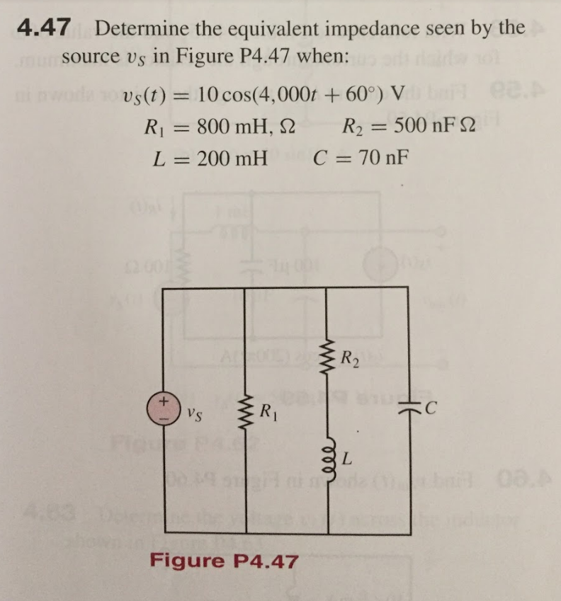 4.47 Determine the equivalent impedance seen by the
mun source vs in Figure P4.47 when:
ee.
vs(t) = 10 cos(4,000t + 60°) V
R = 800 mH, N
R2 = 500 nF e
%3D
L
200 mH
C = 70 nF
R2
VS
R1
A.83
Figure P4.47
