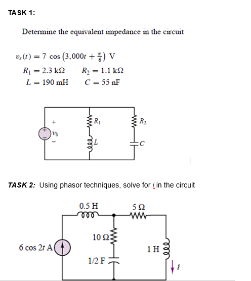 TASK 1:
Determine the equivalent impedance in the circuit
v,(1) = 7 cos (3,000t + ) V
Rị = 2.3 k2
R2 = 1.1 k2
L = 190 mH
C = 55 nF
R1
Vs
|
TASK 2: Using phasor techniques, solve for į in the circuit
0.5 H
ell
5Ω
ww
10ΩΣ
6 cos 2t A(
1H
1/2 F
ll
ww
