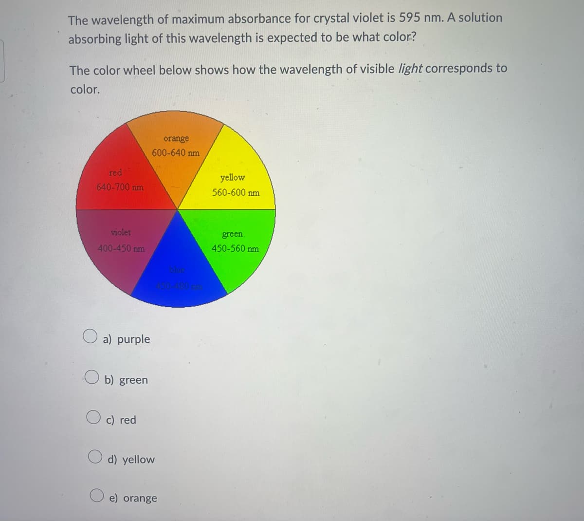 The wavelength of maximum absorbance for crystal violet is 595 nm. A solution
absorbing light of this wavelength is expected to be what color?
The color wheel below shows how the wavelength of visible light corresponds to
color.
red
640-700 nm
violet
400-450 nm
a) purple
b) green
c) red
orange
600-640 nm
d) yellow
blue
450-480 are
e) orange
yellow
560-600 nm
green.
450-560 nm