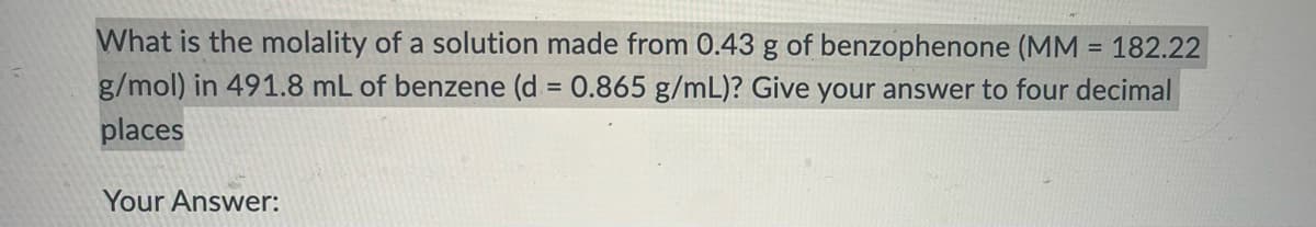 What is the molality of a solution made from 0.43 g of benzophenone (MM = 182.22
g/mol) in 491.8 mL of benzene (d = 0.865 g/mL)? Give your answer to four decimal
places
Your Answer: