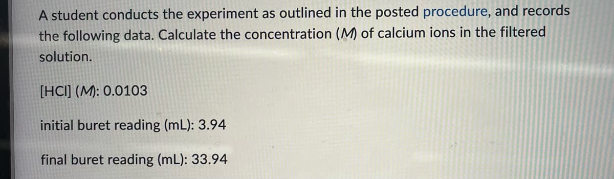 A student conducts the experiment as outlined in the posted procedure, and records
the following data. Calculate the concentration (M) of calcium ions in the filtered
solution.
[HCI] (M): 0.0103
initial buret reading (mL): 3.94
final buret reading (mL): 33.94