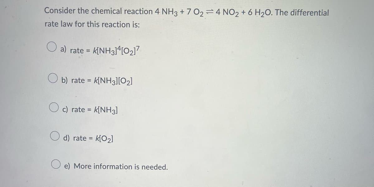 Consider the chemical reaction 4 NH3 +702=4 NO2 + 6 H₂O. The differential
rate law for this reaction is:
a) rate= K[NH3]4[0₂]7
O
b) rate= K[NH3][0₂]
c) rate = K[NH3]
d) rate = K[0₂]
e) More information is needed.