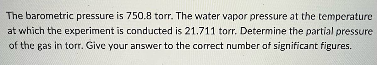 The barometric pressure is 750.8 torr. The water vapor pressure at the temperature
at which the experiment is conducted is 21.711 torr. Determine the partial pressure
of the gas in torr. Give your answer to the correct number of significant figures.