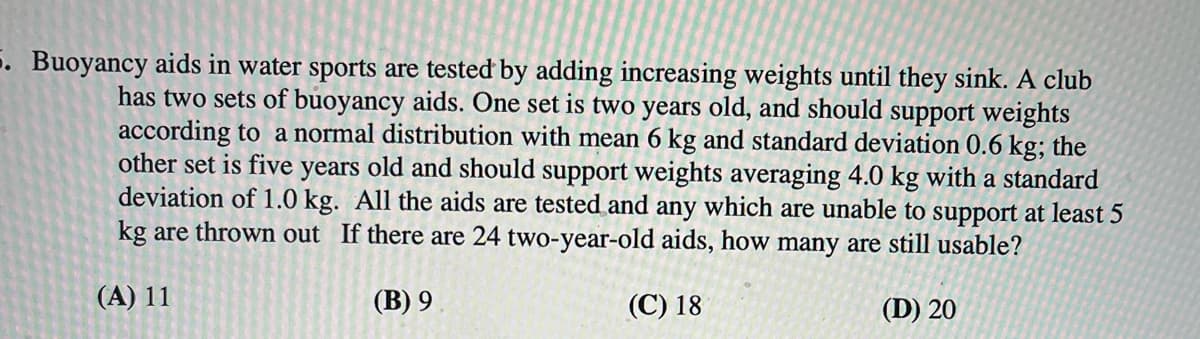 5. Buoyancy aids in water sports are tested by adding increasing weights until they sink. A club
has two sets of buoyancy aids. One set is two years old, and should support weights
according to a normal distribution with mean 6 kg and standard deviation 0.6 kg; the
other set is five years old and should support weights averaging 4.0 kg with a standard
deviation of 1.0 kg. All the aids are tested and any which are unable to support at least 5
kg are thrown out If there are 24 two-year-old aids, how many are still usable?
(A) 11
(B) 9
(C) 18
(D) 20
