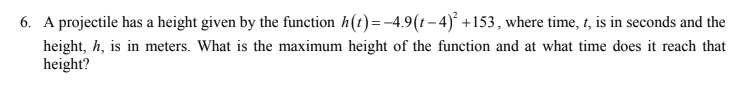 6. A projectile has a height given by the function h(t)=-4.9(t-4)° +153, where time, 1, is in seconds and the
height, h, is in meters. What is the maximum height of the function and at what time does it reach that
height?
