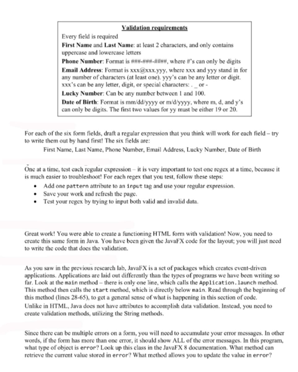 Validation requirements
Every field is required
First Name and Last Name: at least 2 characters, and only contains
uppercase and lowercase letters
Phone Number: Format is ###-###-####, where #'s can only be digits
Email Address: Format is xxx@xxx.yyy, where xxx and yyy stand in for
any number of characters (at least one). yyy's can be any letter or digit.
xxx's can be any letter, digit, or special characters:. _ or -
Lucky Number: Can be any number between 1 and 100.
Date of Birth: Format is mm/dd/yyyy or m/d/yyyy, where m, d, and y's
can only be digits. The first two values for yy must be either 19 or 20.
For each of the six form fields, draft a regular expression that you think will work for each field-try
to write them out by hand first! The six fields are:
First Name, Last Name, Phone Number, Email Address, Lucky Number, Date of Birth
One at a time, test each regular expression - it is very important to test one regex at a time, because it
is much easier to troubleshoot! For each regex that you test, follow these steps:
• Add one pattern attribute to an input tag and use your regular expression.
• Save your work and refresh the page.
Test your regex by trying to input both valid and invalid data.
Great work! You were able to create a functioning HTML form with validation! Now, you need to
create this same form in Java. You have been given the JavaFX code for the layout; you will just need
to write the code that does the validation.
As you saw in the previous research lab, JavaFX is a set of packages which creates event-driven
applications. Applications are laid out differently than the types of programs we have been writing so
far. Look at the main method - there is only one line, which calls the Application. launch method.
This method then calls the start method, which is directly below main. Read through the beginning of
this method (lines 28-65), to get a general sense of what is happening in this section of code.
Unlike in HTML, Java does not have attributes to accomplish data validation. Instead, you need to
create validation methods, utilizing the String methods.
Since there can be multiple errors on a form, you will need to accumulate your error messages. In other
words, if the form has more than one error, it should show ALL of the error messages. In this program,
what type of object is error? Look up this class in the JavaFX 8 documentation. What method can
retrieve the current value stored in error? What method allows you to update the value in error?