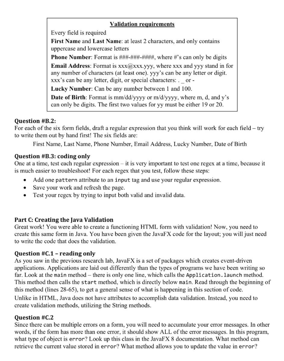 Validation requirements
Every field is required
First Name and Last Name: at least 2 characters, and only contains
uppercase and lowercase letters
●
Phone Number: Format is ###-###-####, where #'s can only be digits
Email Address: Format is xxx@xxx.yyy, where xxx and yyy stand in for
any number of characters (at least one). yyy's can be any letter or digit.
xxx's can be any letter, digit, or special characters: . _ or -
Lucky Number: Can be any number between 1 and 100.
Date of Birth: Format is mm/dd/yyyy or m/d/yyyy, where m, d, and y's
can only be digits. The first two values for yy must be either 19 or 20.
Question #B.2:
For each of the six form fields, draft a regular expression that you think will work for each field - try
to write them out by hand first! The six fields are:
First Name, Last Name, Phone Number, Email Address, Lucky Number, Date of Birth
Question #B.3: coding only
One at a time, test each regular expression - it is very important to test one regex at a time, because it
is much easier to troubleshoot! For each regex that you test, follow these steps:
Add one pattern attribute to an input tag and use your regular expression.
Save your work and refresh the page.
Test your regex by trying to input both valid and invalid data.
Part C: Creating the Java Validation
Great work! You were able to create a functioning HTML form with validation! Now, you need to
create this same form in Java. You have been given the JavaFX code for the layout; you will just need
to write the code that does the validation.
Question #C.1 - reading only
As you saw in the previous research lab, JavaFX is a set of packages which creates event-driven
applications. Applications are laid out differently than the types of programs we have been writing so
far. Look at the main method - there is only one line, which calls the Application. launch method.
This method then calls the start method, which is directly below main. Read through the beginning of
this method (lines 28-65), to get a general sense of what is happening in this section of code.
Unlike in HTML, Java does not have attributes to accomplish data validation. Instead, you need to
create validation methods, utilizing the String methods.
Question #C.2
Since there can be multiple errors on a form, you will need to accumulate your error messages. In other
words, if the form has more than one error, it should show ALL of the error messages. In this program,
what type of object is error? Look up this class in the JavaFX 8 documentation. What method can
retrieve the current value stored in error? What method allows you to update the value in error?