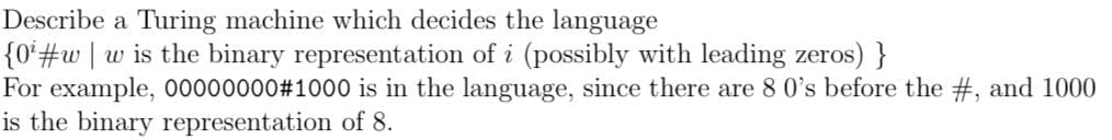 Describe a Turing machine which decides the language
{0*#w]wis the binary representation of i (possibly with leading zeros) }
For example, 00000000#1000 is in the language, since there are 8 0's before the #, and 1000
is the binary representation of 8.
