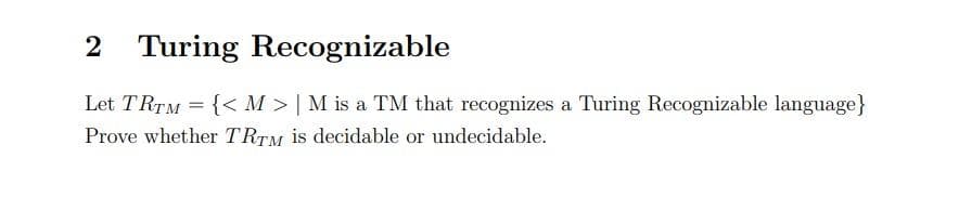 2 Turing Recognizable
Let TRTM = {< M > | M is a TM that recognizes a Turing Recognizable language}
Prove whether TRTM is decidable or undecidable.
