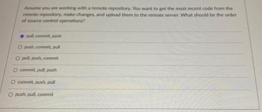 Assume you are working with a remote repository. You want to get the most recent code from the
remote repository, make changes, and upload them to the remote server. What should be the order
of source control operations?
pult commit, push
O push commit, pull
O pull push, commit
O commit, pull, push
O commit, push, pull
O push, pull, commit
