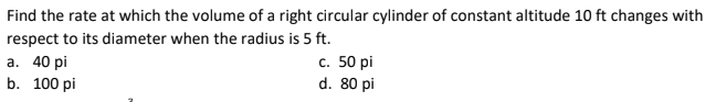 Find the rate at which the volume of a right circular cylinder of constant altitude 10 ft changes with
respect to its diameter when the radius is 5 ft.
а. 40 pi
с. 50 pi
d. 80 pi
b. 100 pi
