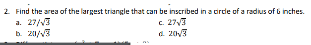 2. Find the area of the largest triangle that can be inscribed in a circle of a radius of 6 inches.
a. 27/V3
b. 20/V3
c. 27,3
d. 20/3
