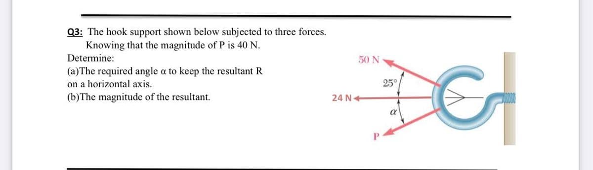 Q3: The hook support shown below subjected to three forces.
Knowing that the magnitude of P is 40 N.
Determine:
50 N
(a)The required angle a to keep the resultant R
on a horizontal axis.
25°
(b)The magnitude of the resultant.
24 N+
