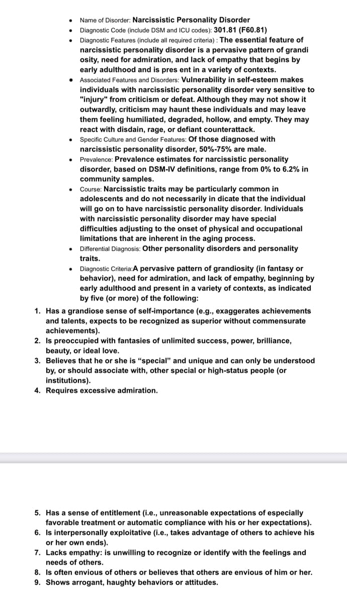 ●
● Associated Features and Disorders: Vulnerability in self-esteem makes
individuals with narcissistic personality disorder very sensitive to
"injury" from criticism or defeat. Although they may not show it
outwardly, criticism may haunt these individuals and may leave
them feeling humiliated, degraded, hollow, and empty. They may
react with disdain, rage, or defiant counterattack.
Specific Culture and Gender Features: Of those diagnosed with
narcissistic personality disorder, 50%-75% are male.
Prevalence: Prevalence estimates for narcissistic personality
disorder, based on DSM-IV definitions, range from 0% to 6.2% in
community samples.
.
●
Name of Disorder: Narcissistic Personality Disorder
Diagnostic Code (include DSM and ICU codes): 301.81 (F60.81)
Diagnostic Features (include all required criteria): The essential feature of
narcissistic personality disorder is a pervasive pattern of grandi
osity, need for admiration, and lack of empathy that begins by
early adulthood and is present in a variety of contexts.
●
Course: Narcissistic traits may be particularly common in
adolescents and do not necessarily in dicate that the individual
will go on to have narcissistic personality disorder. Individuals
with narcissistic personality disorder may have special
difficulties adjusting to the onset of physical and occupational
limitations that are inherent in the aging process.
Differential Diagnosis: Other personality disorders and personality
traits.
Diagnostic Criteria:A pervasive pattern of grandiosity (in fantasy or
behavior), need for admiration, and lack of empathy, beginning by
early adulthood and present in a variety of contexts, as indicated
by five (or more) of the following:
1. Has a grandiose sense of self-importance (e.g., exaggerates achievements
and talents, expects to be recognized as superior without commensurate
achievements).
2. Is preoccupied with fantasies of unlimited success, power, brilliance,
beauty, or ideal love.
3. Believes that he or she is "special" and unique and can only be understood
by, or should associate with, other special or high-status people (or
institutions).
4. Requires excessive admiration.
5. Has a sense of entitlement (i.e., unreasonable expectations of especially
favorable treatment or automatic compliance with his or her expectations).
6. Is interpersonally exploitative (i.e., takes advantage of others to achieve his
or her own ends).
7. Lacks empathy: is unwilling to recognize or identify with the feelings and
needs of others.
8. Is often envious of others or believes that others are envious of him or her.
9. Shows arrogant, haughty behaviors or attitudes.