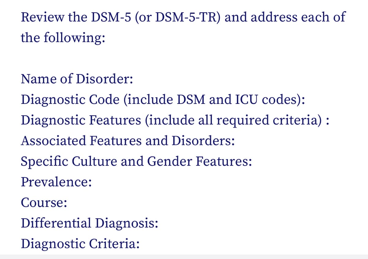 Review the DSM-5 (or DSM-5-TR) and address each of
the following:
Name of Disorder:
Diagnostic Code (include DSM and ICU codes):
Diagnostic Features (include all required criteria) :
Associated Features and Disorders:
Specific Culture and Gender Features:
Prevalence:
Course:
Differential Diagnosis:
Diagnostic Criteria: