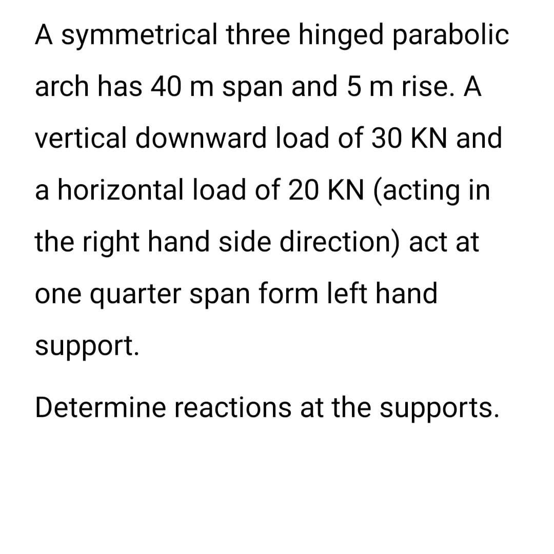 A symmetrical three hinged parabolic
arch has 40 m span and 5 m rise. A
vertical downward load of 30 KN and
a horizontal load of 20 KN (acting in
the right hand side direction) act at
one quarter span form left hand
support.
Determine reactions at the supports.