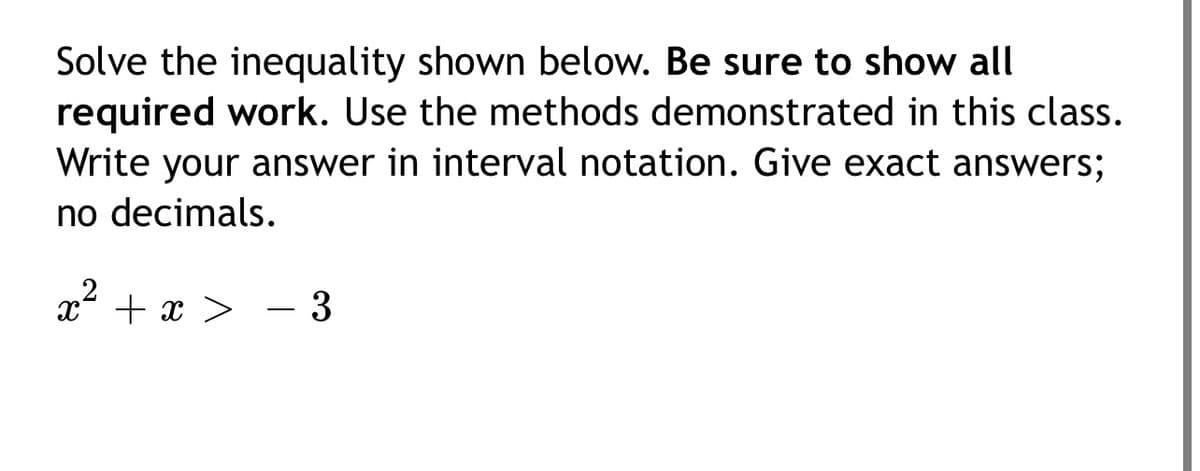 Solve the inequality shown below. Be sure to show all
required work. Use the methods demonstrated in this class.
Write your answer in interval notation. Give exact answers;
no decimals.
x + x > - 3
