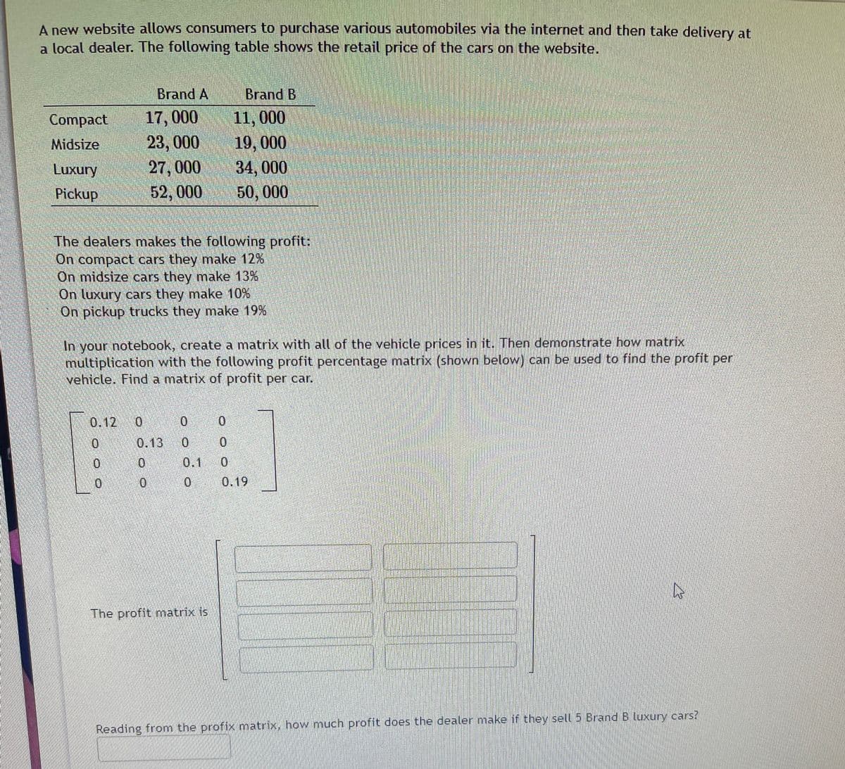 A new website allows consumers to purchase various automobiles via the internet and then take delivery at
a local dealer. The following table shows the retail price of the cars on the website.
Brand A
Brand B
17,000 11, 000
23, 000
27, 000
52, 000
Compact
19, 000
34, 000
50, 000
Midsize
Luxury
Pickup
The dealers makes the following profit:
On compact cars they make 12%
On midsize cars they make 13%,
On luxury cars they make 10%
On pickup trucks they make 19 %
In your notebook, create a matrix with all of the vehicle prices in it. Then demonstrate how matrix
multiplication with the following profit percentage matrix (shown below) can be used to find the profit per
vehicle. Find a matrix of profit per car.
THE
0.12 0
0.13 0
0.
0.
0.1
0 0.19
The profit matrix is
Reading from the profix matrix, how much profit does the dealer make if they sell 5 Brand B luxury cars?
