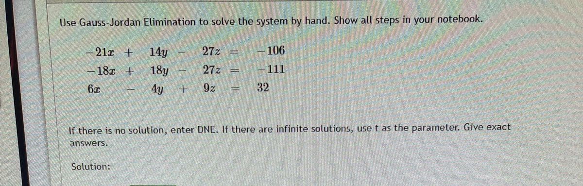 Use Gauss-Jordan Elimination to solve the system by hand. Show all steps in your notebook.
272
14y
18y
4y
-21x +
106
18x +
.
27z
111
6x
9z
32
If there is no solution, enter DNE. If there are infinite solutions, use t as the parameter. Give exact
answers.
Solution:
