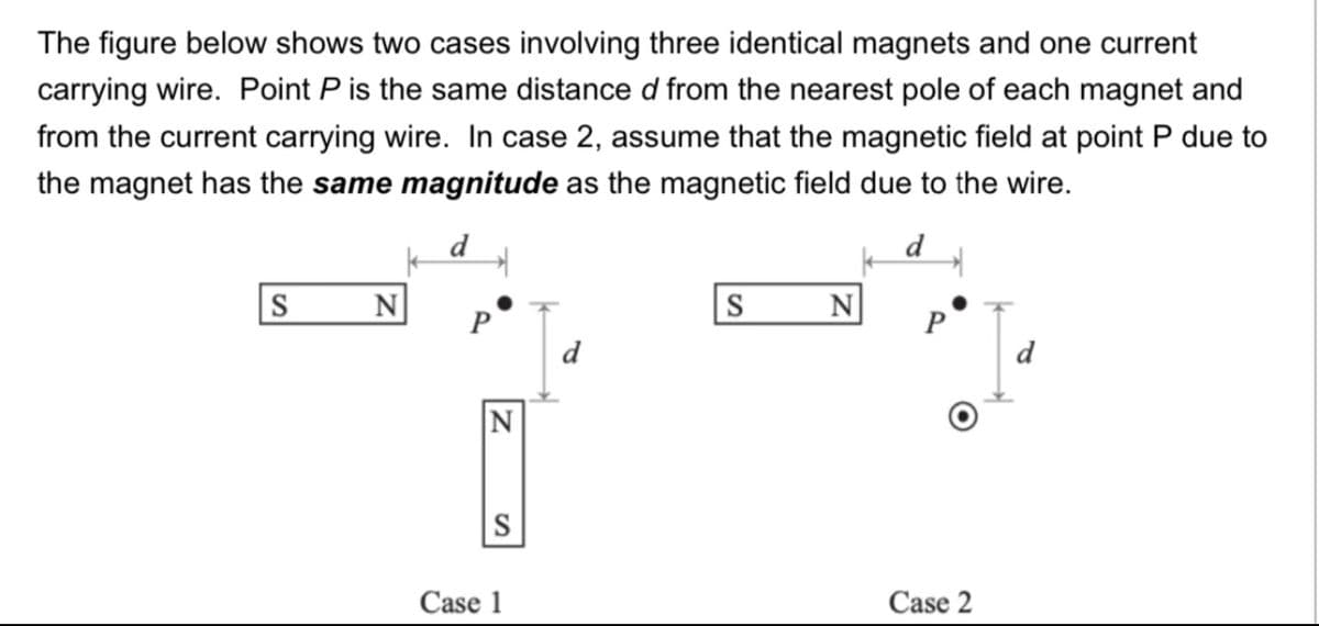 The figure below shows two cases involving three identical magnets and one current
carrying wire. Point P is the same distance d from the nearest pole of each magnet and
from the current carrying wire. In case 2, assume that the magnetic field at point P due to
the magnet has the same magnitude as the magnetic field due to the wire.
d
d
S
N
S
N
P
P
d
N
S
Case 1
Case 2
