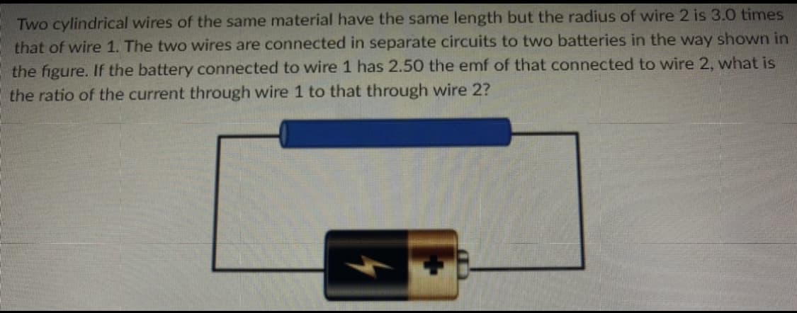 Two cylindrical wires of the same material have the same length but the radius of wire 2 is 3.0 times
that of wire 1. The two wires are connected in separate circuits to two batteries in the way shown in
the figure. If the battery connected to wire 1 has 2.50 the emf of that connected to wire 2, what is
the ratio of the current through wire 1 to that through wire 2?
