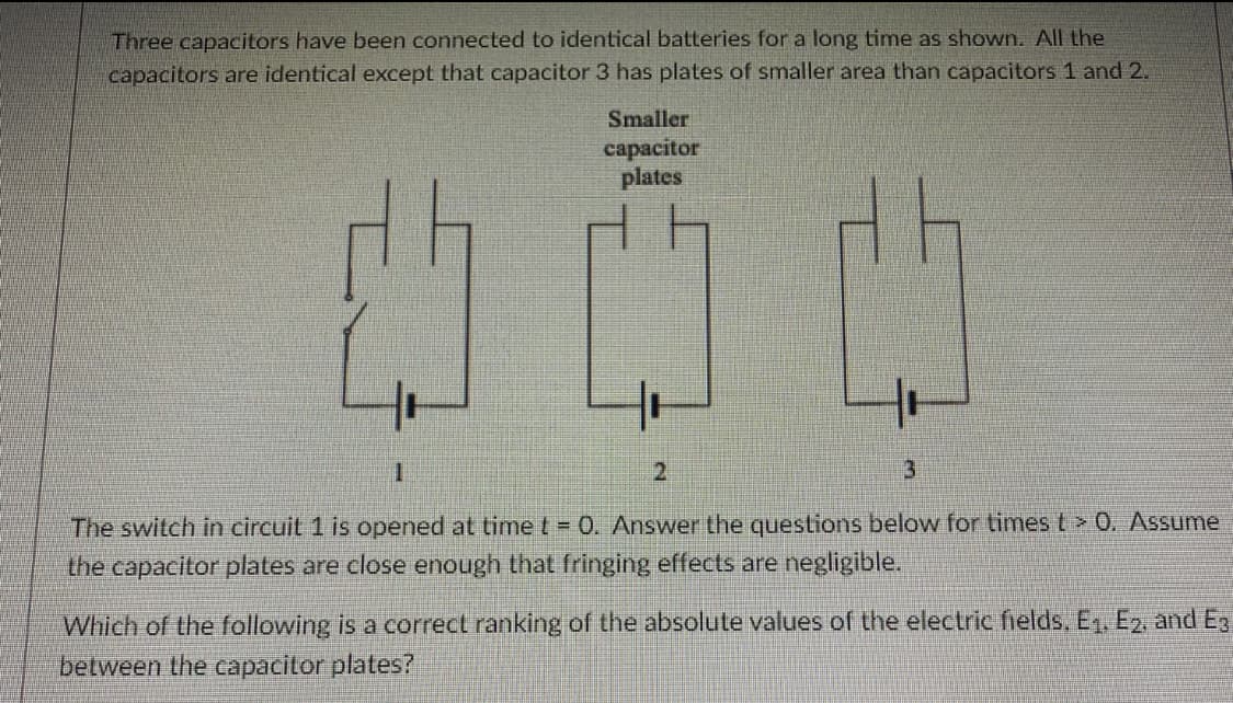 Three capacitors have been connected to identical batteries for a long time as shown. All the
capacitors are identical except that capacitor 3 has plates of smaller area than capacitors 1 and 2.
Smaller
сараcitor
plates
2.
The switch in circuit 1 is opened at timet = 0. Answer the questions below for times t> 0. ASsume
the capacitor plates are close enough that fringing effects are negligible.
Which of the following is a correct ranking of the absolute values of the electric fields, E, E2, and Eg
between the capacitor plates?
