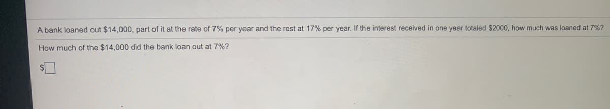 A bank loaned out $14.000, part of it at the rate of 7% per year and the rest at 17% per year. If the interest received in one year totaled $2000, how much was loaned at 7%?
How much of the $14,000 did the bank loan out at 7%?
