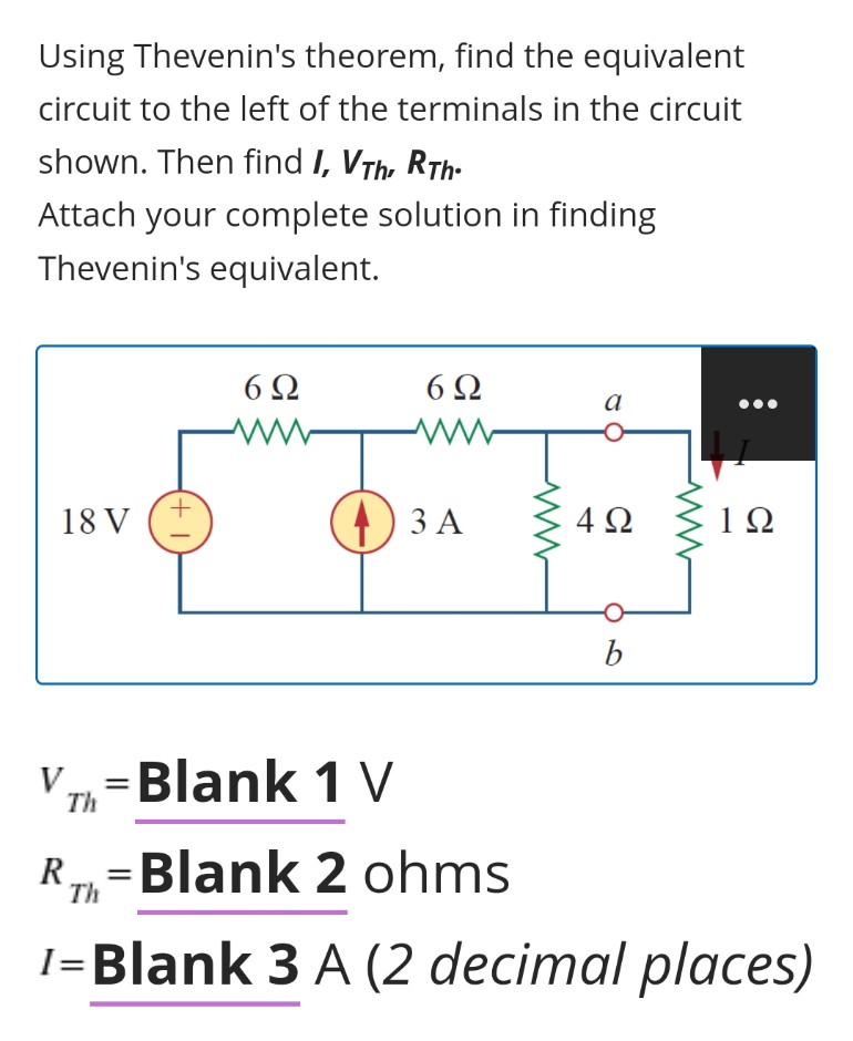 Using Thevenin's theorem, find the equivalent
circuit to the left of the terminals in the circuit
shown. Then find I, VTh, RTh:
Attach your complete solution in finding
Thevenin's equivalent.
6Ω
6Ω
18 V
4) 3 A
4Ω
b
V 7=Blank 1 V
R.
Th
Blank 2 ohms
I=Blank 3 A (2 decimal places)
