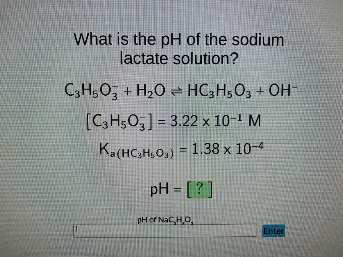 **Determining the pH of Sodium Lactate Solution**

To find the pH of a sodium lactate solution, consider the following equilibrium reaction:

\[ \text{C}_3\text{H}_5\text{O}_3^- + \text{H}_2\text{O} \rightleftharpoons \text{HC}_3\text{H}_5\text{O}_3 + \text{OH}^- \]

Given data:
- The initial concentration of lactic acid ion (\(\text{C}_3\text{H}_5\text{O}_3^-)\) is \(3.22 \times 10^{-1}\) M.
- The acid dissociation constant (\(K_a\)) for lactic acid (\(\text{HC}_3\text{H}_5\text{O}_3\)) is \(1.38 \times 10^{-4}\).

**Calculation Setup:**
- Using the expression for the equilibrium constant (\(K_b\)) for the reaction above and the relationship between \(K_a\) and \(K_b\):
\[ K_b = \frac{K_w}{K_a} \]
where \(K_w\) is the ion-product constant of water (\(1 \times 10^{-14}\)).

- Calculate \(K_b\):
\[ K_b = \frac{1 \times 10^{-14}}{1.38 \times 10^{-4}} \approx 7.25 \times 10^{-11} \]

- Apply the ICE (Initial, Change, Equilibrium) method to find the concentration of \(\text{OH}^-\) ions at equilibrium, which can then be used to find the pOH and subsequently the pH.

**Final Calculation:**
- With the concentration of \(\text{OH}^-\) found, convert to pOH.
- Use the relation \( \text{pH} + \text{pOH} = 14 \) to find the pH.

The outlined process explains how to determine the pH for the given sodium lactate solution based on its initial concentration and dissociation constants. The exact numeric solution requires solving the equilibrium expression through iterative or algebraic methods.

**User Interaction:**
- The input box at the bottom labeled "pH of NaC3H5O3" allows users to enter their calculated pH value.
