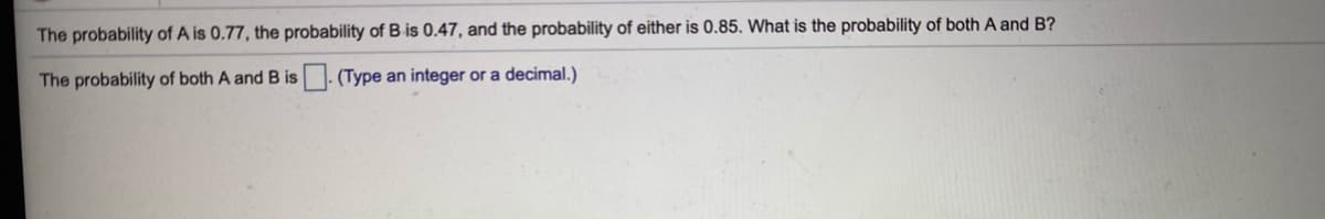 The probability of A is 0.77, the probability of B is 0.47, and the probability of either is 0.85. What is the probability of both A and B?
The probability of both A and B is- (Type an integer or a decimal.)
