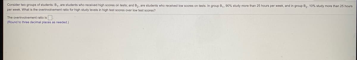 Consider two groups of students: B,, are students who received high scores on tests; and B2, are students who received low scores on tests. In group B,, 90% study more than 25 hours per week, and in group B2, 10% study more than 25 hours
per week. What is the overinvolvement ratio for high study levels in high test scores over low test scores?
The overinvolvement ratio is
(Round to three decimal places as needed.)
