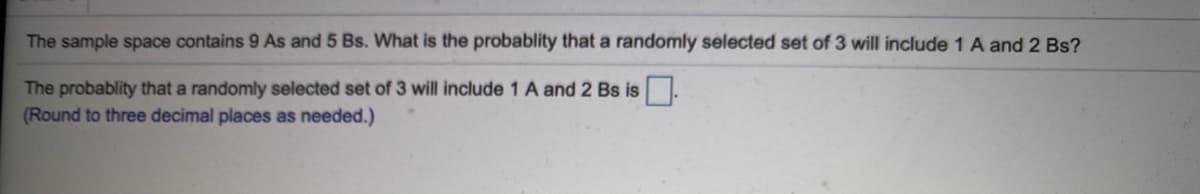 The sample space contains 9 As and 5 Bs. What is the probablity that a randomly selected set of 3 will include 1 A and 2 Bs?
The probablity that a randomly selected set of 3 will include 1 A and 2 Bs is.
(Round to three decimal places as needed.)
