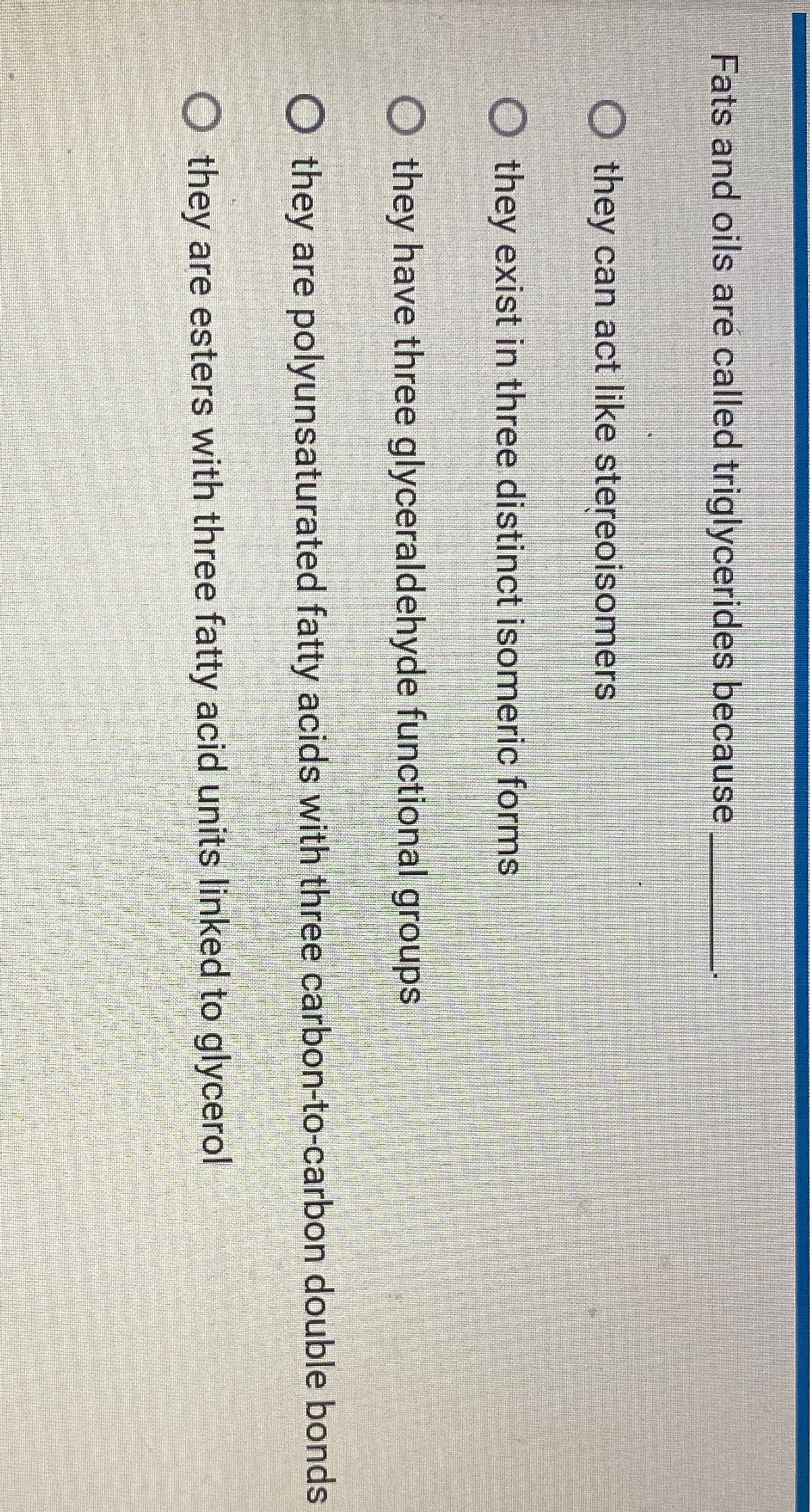 Fats and oils are called triglycerides because
O they can act like stereoisomers
Othey exist in three distinct isomeric forms
O they have three glyceraldehyde functional groups
O they are polyunsaturated fatty acids with three carbon-to-carbon double bonds
O they are esters with three fatty acid units linked to glycerol