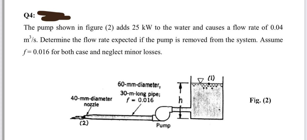 Q4:
The pump shown in figure (2) adds 25 kW to the water and causes a flow rate of 0.04
m³/s. Determine the flow rate expected if the pump is removed from the system. Assume
f= 0.016 for both case and neglect minor losses.
40-mm-diameter
nozzle
(2)
60-mm-diameter,
30-m-long pipe;
f = 0.016
Pump
T
h
(1)
Fig. (2)