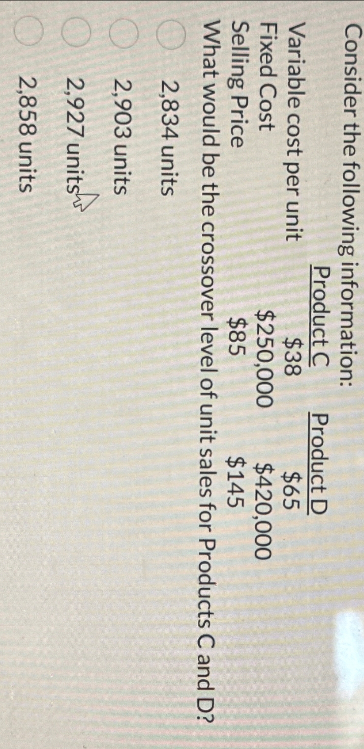 Consider the following information:
Variable cost per unit
Fixed Cost
Selling Price
Product C
Product D
$38
$65
$250,000
$420,000
$85
$145
What would be the crossover level of unit sales for Products C and D?
2,834 units
2,903 units
2,927 units
2,858 units