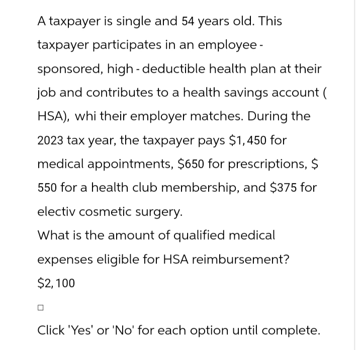 A taxpayer is single and 54 years old. This
taxpayer participates in an employee -
sponsored, high-deductible health plan at their
job and contributes to a health savings account (
HSA), whi their employer matches. During the
2023 tax year, the taxpayer pays $1,450 for
medical appointments, $650 for prescriptions, $
550 for a health club membership, and $375 for
electiv cosmetic surgery.
What is the amount of qualified medical
expenses eligible for HSA reimbursement?
$2,100
Click 'Yes' or 'No' for each option until complete.