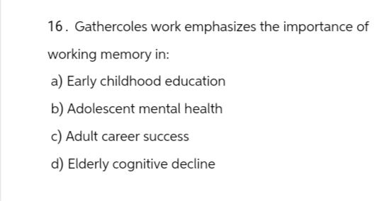 16. Gathercoles work emphasizes the importance of
working memory in:
a) Early childhood education
b) Adolescent mental health
c) Adult career success
d) Elderly cognitive decline