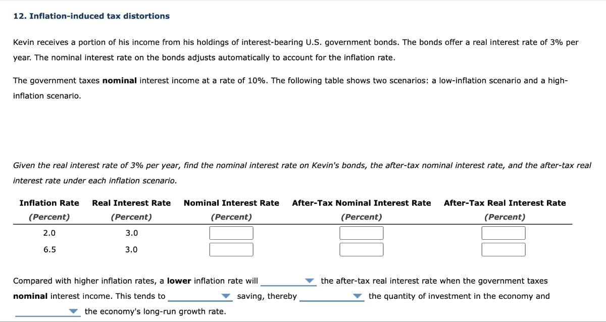 12. Inflation-induced tax distortions
Kevin receives a portion of his income from his holdings of interest-bearing U.S. government bonds. The bonds offer a real interest rate of 3% per
year. The nominal interest rate on the bonds adjusts automatically to account for the inflation rate.
The government taxes nominal interest income at a rate of 10%. The following table shows two scenarios: a low-inflation scenario and a high-
inflation scenario.
Given the real interest rate of 3% per year, find the nominal interest rate on Kevin's bonds, the after-tax nominal interest rate, and the after-tax real
interest rate under each inflation scenario.
Inflation Rate Real Interest Rate Nominal Interest Rate After-Tax Nominal Interest Rate
(Percent)
2.0
6.5
(Percent)
3.0
3.0
(Percent)
(Percent)
After-Tax Real Interest Rate
(Percent)
Compared with higher inflation rates, a lower inflation rate will
nominal interest income. This tends to
saving, thereby
the economy's long-run growth rate.
the after-tax real interest rate when the government taxes
the quantity of investment in the economy and