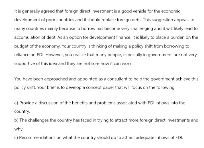 It is generally agreed that foreign direct investment is a good vehicle for the economic
development of poor countries and it should replace foreign debt. This suggestion appeals to
many countries mainly because to borrow has become very challenging and it will likely lead to
accumulation of debt. As an option for development finance, it is likely to place a burden on the
budget of the economy. Your country is thinking of making a policy shift from borrowing to
reliance on FDI. However, you realize that many people, especially in government, are not very
supportive of this idea and they are not sure how it can work.
You have been approached and appointed as a consultant to help the government achieve this
policy shift. Your brief is to develop a concept paper that will focus on the following:
a) Provide a discussion of the benefits and problems associated with FDI inflows into the
country.
b) The challenges the country has faced in trying to attract more foreign direct investments and
why.
c) Recommendations on what the country should do to attract adequate inflows of FDI.