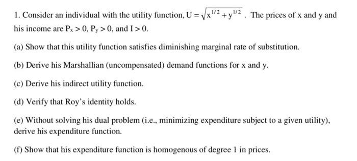 1. Consider an individual with the utility function, U = √x/2 + y1/2. The prices of x and y and
his income are Px > 0, Py > 0, and I > 0.
(a) Show that this utility function satisfies diminishing marginal rate of substitution.
(b) Derive his Marshallian (uncompensated) demand functions for x and y.
(c) Derive his indirect utility function.
(d) Verify that Roy's identity holds.
(e) Without solving his dual problem (i.e., minimizing expenditure subject to a given utility),
derive his expenditure function.
(f) Show that his expenditure function is homogenous of degree 1 in prices.