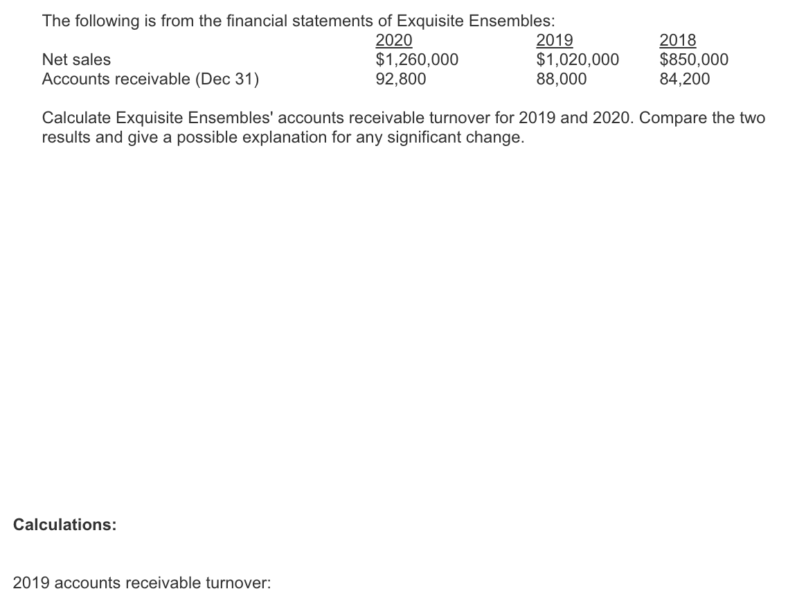 The following is from the financial statements of Exquisite Ensembles:
Net sales
Accounts receivable (Dec 31)
2020
$1,260,000
92,800
2019
$1,020,000
88,000
2018
$850,000
84,200
Calculate Exquisite Ensembles' accounts receivable turnover for 2019 and 2020. Compare the two
results and give a possible explanation for any significant change.
Calculations:
2019 accounts receivable turnover: