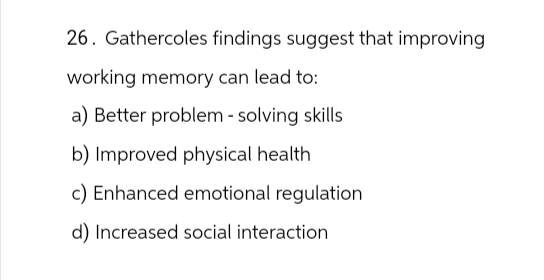 26. Gathercoles findings suggest that improving
working memory can lead to:
a) Better problem-solving skills
b) Improved physical health
c) Enhanced emotional regulation
d) Increased social interaction